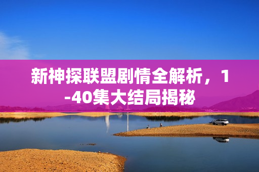 新神探联盟剧情全解析，1-40集大结局揭秘