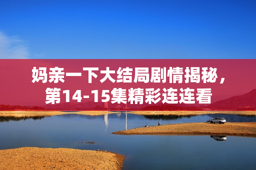 妈亲一下大结局剧情揭秘，第14-15集精彩连连看