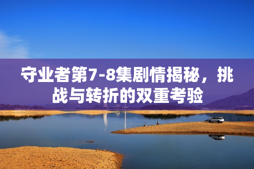 守业者第7-8集剧情揭秘，挑战与转折的双重考验