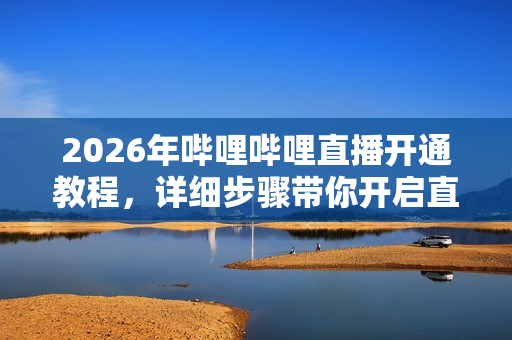 2026年哔哩哔哩直播开通教程,详细步骤带你开启直播之旅 2026年哔哩哔哩直播开通教程,详细步骤带你开启直播之旅