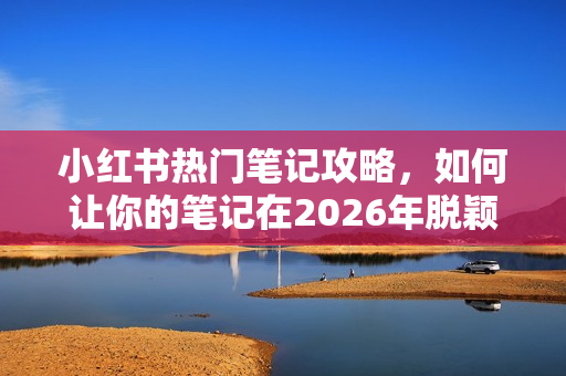 小红书热门笔记攻略,如何让你的笔记在2026年脱颖而出? 小红书热门笔记攻略,如何让你的笔记在2026年脱颖而出?