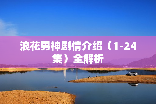 浪花男神剧情介绍（1-24集）全解析