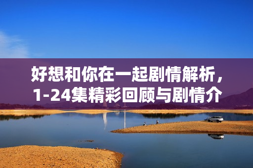 好想和你在一起剧情解析，1-24集精彩回顾与剧情介绍