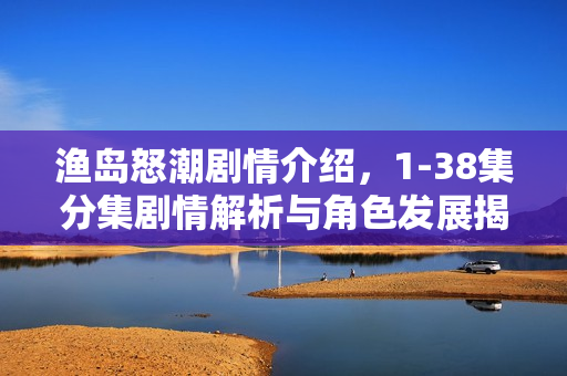 渔岛怒潮剧情介绍，1-38集分集剧情解析与角色发展揭秘