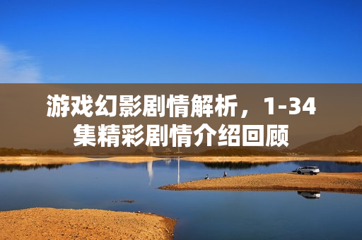 游戏幻影剧情解析，1-34集精彩剧情介绍回顾