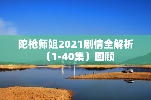 陀枪师姐2021剧情全解析（1-40集）回顾