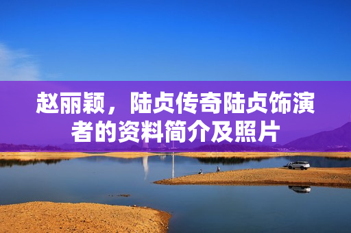 赵丽颖，陆贞传奇陆贞饰演者的资料简介及照片