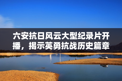 六安抗日风云大型纪录片开播，揭示英勇抗战历史篇章