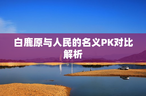 白鹿原与人民的名义PK对比解析
