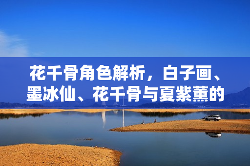 花千骨角色解析，白子画、墨冰仙、花千骨与夏紫薰的角色介绍与解读