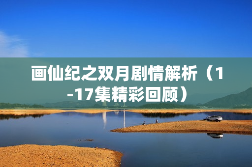 画仙纪之双月剧情解析（1-17集精彩回顾）