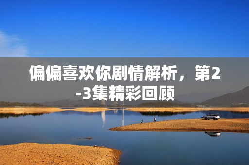 偏偏喜欢你剧情解析，第2-3集精彩回顾