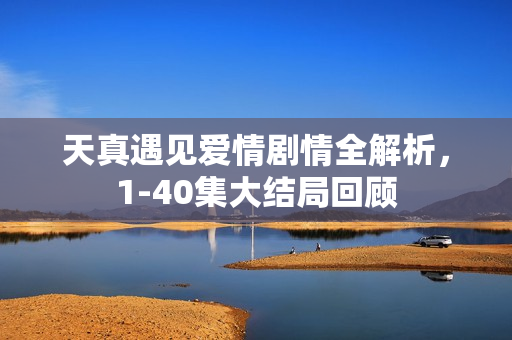 天真遇见爱情剧情全解析,1-40集大结局回顾 天真遇见爱情剧情全解析,1-40集大结局回顾