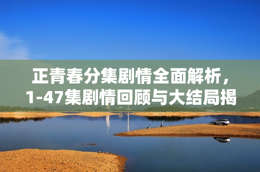 正青春分集剧情全面解析,1-47集剧情回顾与大结局揭秘 正青春分集剧情全面解析,1-47集剧情回顾与大结局揭秘
