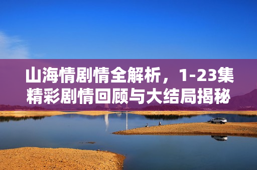 山海情剧情全解析，1-23集精彩剧情回顾与大结局揭秘