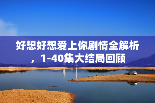 好想好想爱上你剧情全解析，1-40集大结局回顾