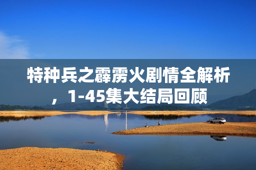 特种兵之霹雳火剧情全解析，1-45集大结局回顾