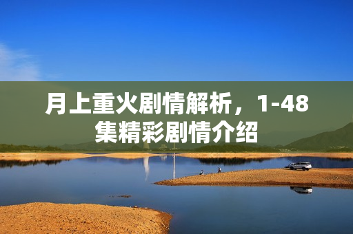 月上重火剧情解析，1-48集精彩剧情介绍