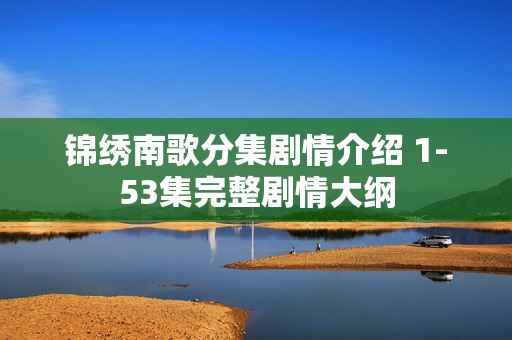 锦绣南歌分集剧情介绍 1-53集完整剧情大纲