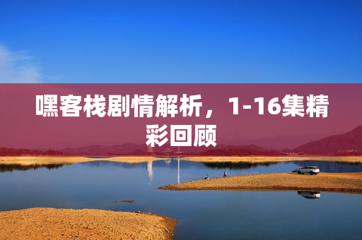 嘿客栈剧情解析，1-16集精彩回顾