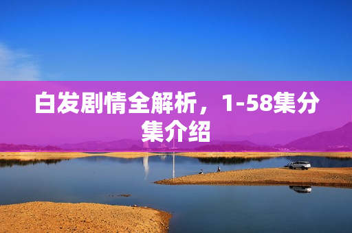白发剧情全解析，1-58集分集介绍