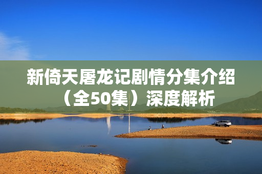 新倚天屠龙记剧情分集介绍（全50集）深度解析