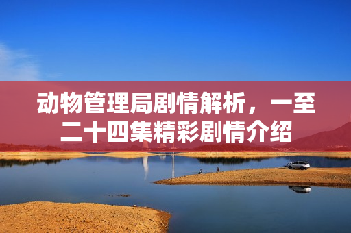 动物管理局剧情解析，一至二十四集精彩剧情介绍