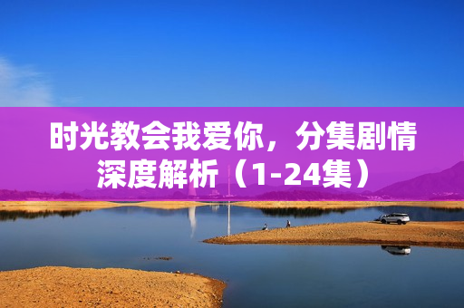 时光教会我爱你，分集剧情深度解析（1-24集）