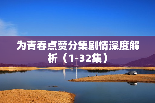为青春点赞分集剧情深度解析（1-32集）