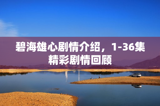 碧海雄心剧情介绍，1-36集精彩剧情回顾