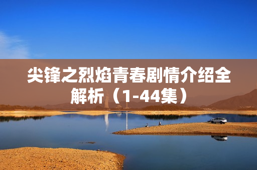 尖锋之烈焰青春剧情介绍全解析(1-44集) 尖锋之烈焰青春剧情介绍全解析(1-44集)