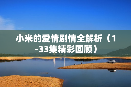 小米的爱情剧情全解析（1-33集精彩回顾）