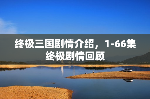 终极三国剧情介绍，1-66集终极剧情回顾