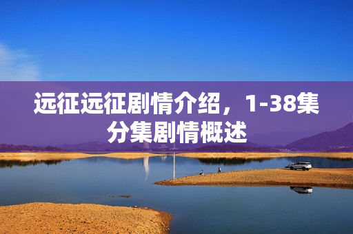 远征远征剧情介绍,1-38集分集剧情概述 远征远征剧情介绍,1-38集分集剧情概述