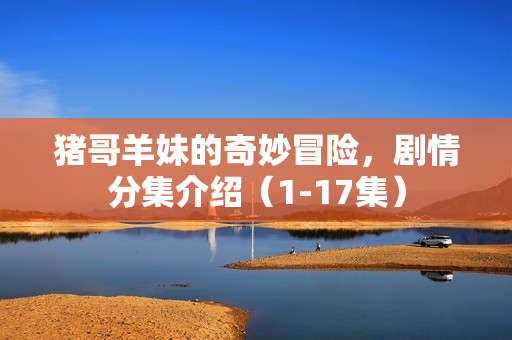 猪哥羊妹的奇妙冒险，剧情分集介绍（1-17集）