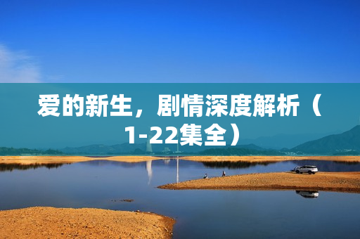 爱的新生,剧情深度解析(1-22集全) 爱的新生,剧情深度解析(1-22集全)