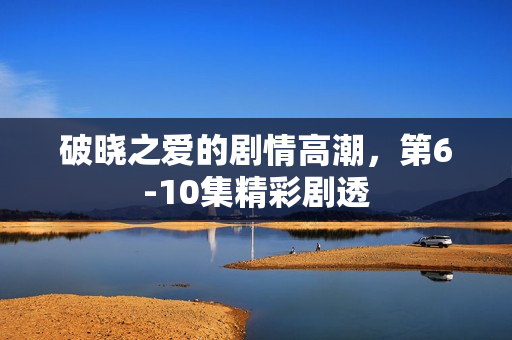 破晓之爱的剧情高潮，第6-10集精彩剧透