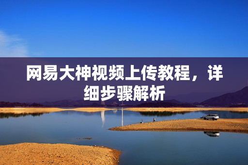 网易大神视频上传教程,详细步骤解析 网易大神视频上传教程,详细步骤解析