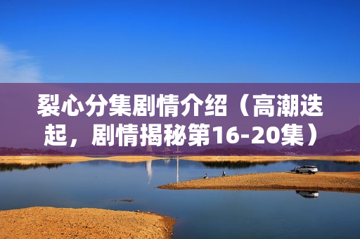裂心分集剧情介绍（高潮迭起，剧情揭秘第16-20集）