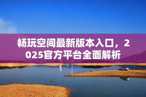 畅玩空间最新版本入口，2025官方平台全面解析