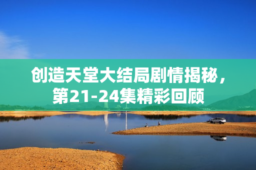 创造天堂大结局剧情揭秘，第21-24集精彩回顾
