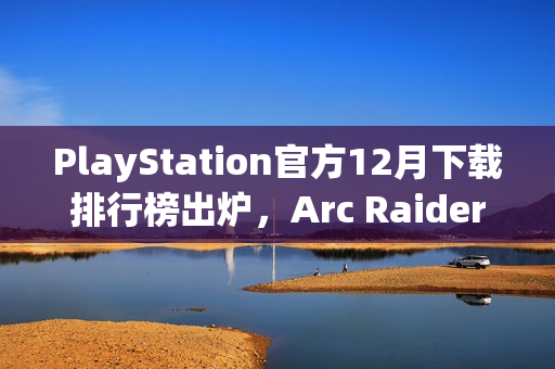PlayStation官方12月下载排行榜出炉，Arc Raiders继续领跑，TGA最佳多人游戏上榜