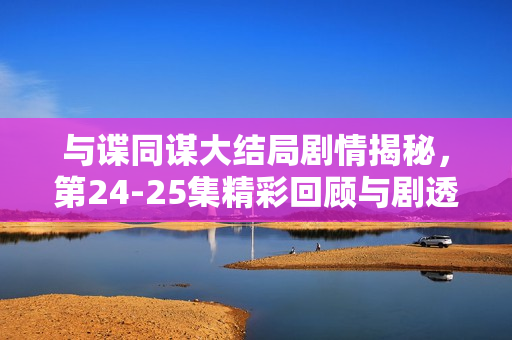 与谍同谋大结局剧情揭秘，第24-25集精彩回顾与剧透解析
