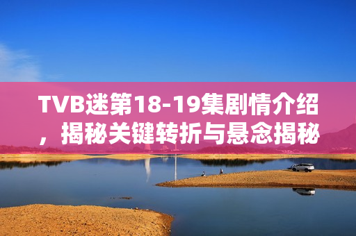 TVB迷第18-19集剧情介绍，揭秘关键转折与悬念揭秘