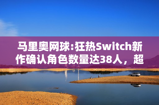 马里奥网球:狂热Switch新作确认角色数量达38人，超越前作表现！