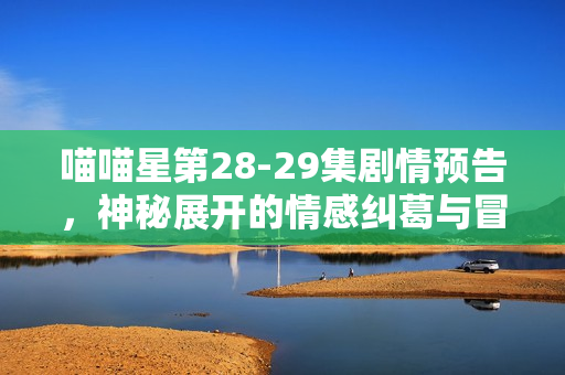 喵喵星第28-29集剧情预告,神秘展开的情感纠葛与冒险之旅 喵喵星第28-29集剧情预告,神秘展开的情感纠葛与冒险之旅