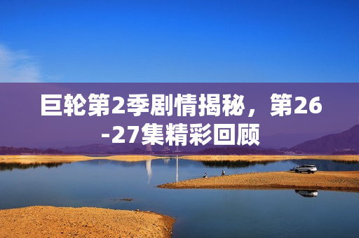 巨轮第2季剧情揭秘，第26-27集精彩回顾