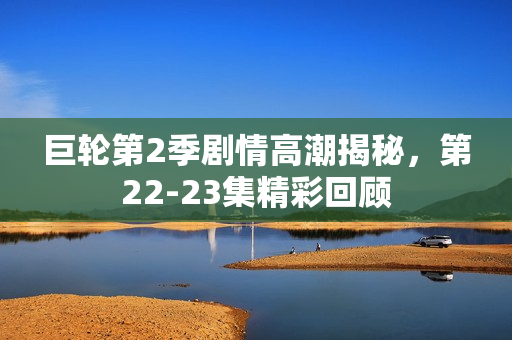 巨轮第2季剧情高潮揭秘，第22-23集精彩回顾