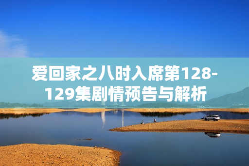 爱回家之八时入席第128-129集剧情预告与解析