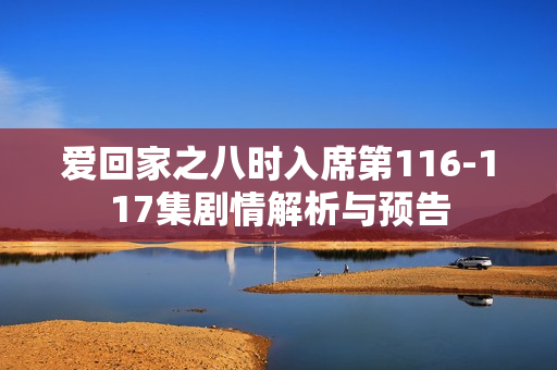 爱回家之八时入席第116-117集剧情解析与预告